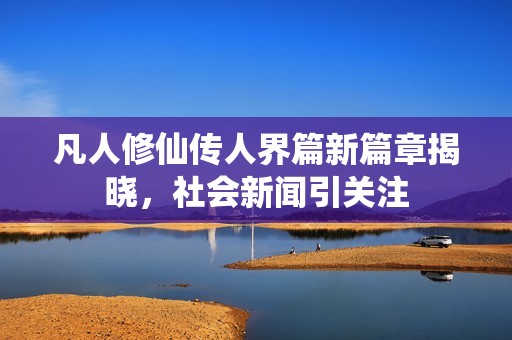 凡人修仙传人界篇新篇章揭晓，社会新闻引关注