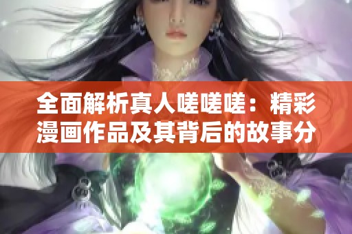 全面解析真人嗟嗟嗟：精彩漫画作品及其背后的故事分享