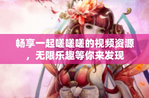 畅享一起嗟嗟嗟的视频资源，无限乐趣等你来发现