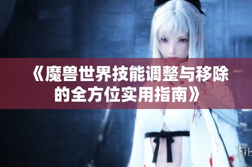 《魔兽世界技能调整与移除的全方位实用指南》