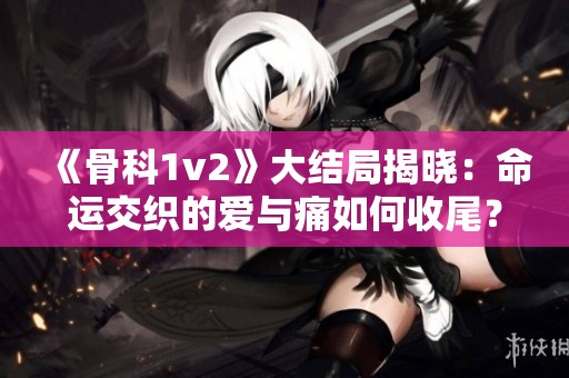 《骨科1v2》大结局揭晓：命运交织的爱与痛如何收尾？