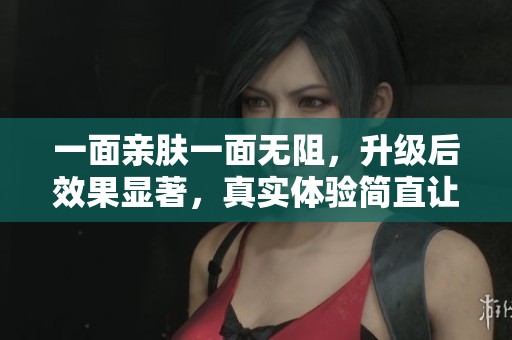 一面亲肤一面无阻，升级后效果显著，真实体验简直让人哭泣