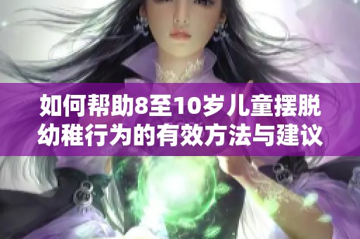 如何帮助8至10岁儿童摆脱幼稚行为的有效方法与建议