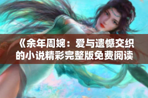 《余年周婉：爱与遗憾交织的小说精彩完整版免费阅读》
