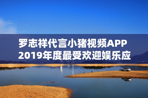 罗志祥代言小猪视频APP 2019年度最受欢迎娱乐应用揭秘