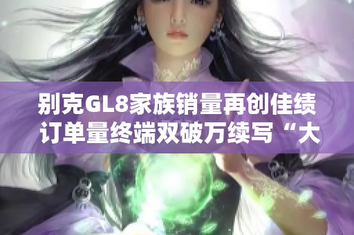 别克GL8家族销量再创佳绩 订单量终端双破万续写“大单品”传奇
