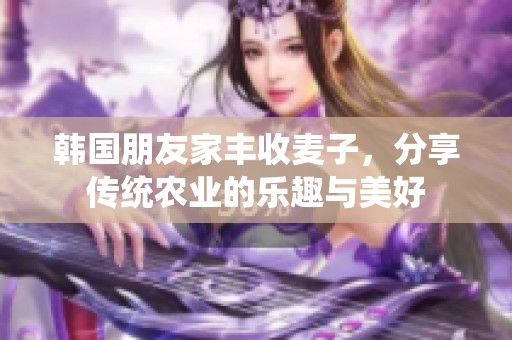 韩国朋友家丰收麦子，分享传统农业的乐趣与美好