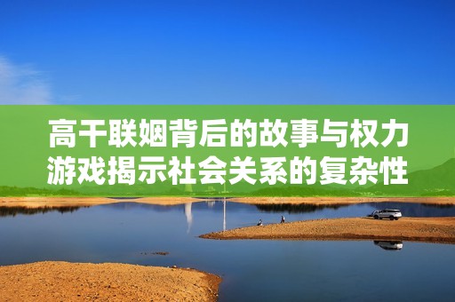 高干联姻背后的故事与权力游戏揭示社会关系的复杂性