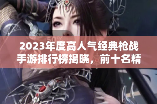 2023年度高人气经典枪战手游排行榜揭晓，前十名精选推荐