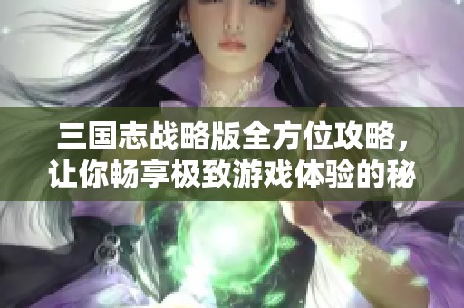 三国志战略版全方位攻略，让你畅享极致游戏体验的秘诀分享