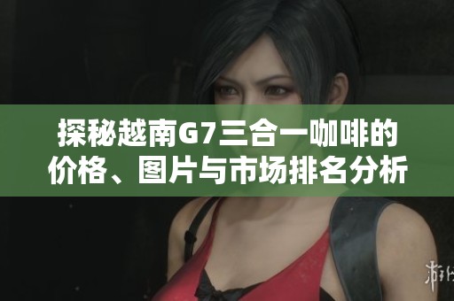 探秘越南G7三合一咖啡的价格、图片与市场排名分析