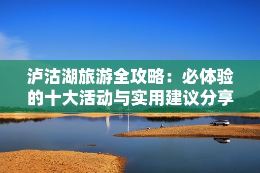 泸沽湖旅游全攻略：必体验的十大活动与实用建议分享