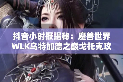 抖音小时报揭秘：魔兽世界WLK乌特加德之巅戈托克攻略详解